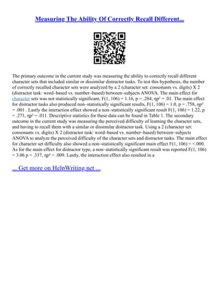 Measuring The Ability Of Correctly Recall Different...
The primary outcome in the current study was measuring the ability to correctly recall different
character sets that included similar or dissimilar distractor tasks. To test this hypothesis, the number
of correctly recalled character sets were analyzed by a 2 (character set: consonants vs. digits) X 2
(distractor task: word–based vs. number–based) between–subjects ANOVA. The main effect for
character sets was not statistically significant, F(1, 106) = 1.16, p = .284, ηp² = .01. The main effect
for distractor tasks also produced non–statistically significant results, F(1, 106) = 1.0, p = .758, ηp²
= .001 . Lastly the interaction effect showed a non–statistically significant result F(1, 106) = 1.22, p
= .271, ηp² = .011. Descriptive statistics for these data can be found in Table 1. The secondary
outcome in the current study was measuring the perceived difficulty of learning the character sets,
and having to recall them with a similar or dissimilar distractor task. Using a 2 (character set:
consonants vs. digits) X 2 (distractor task: word–based vs. number–based) between–subjects
ANOVA to analyze the perceived difficulty of the character sets and distractor tasks. The main effect
for character set difficulty also showed a non–statistically significant main effect F(1, 106) = <.000.
As for the main effect for distractor type, a non–statistically significant result was reported F(1, 106)
= 3.06 p = .337, ηp² = .009. Lastly, the interaction effect also resulted in a
... Get more on HelpWriting.net ...
 