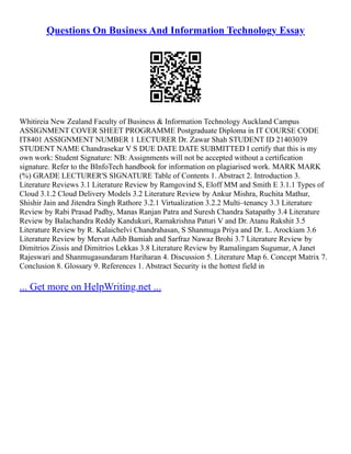 Questions On Business And Information Technology Essay
Whitireia New Zealand Faculty of Business & Information Technology Auckland Campus
ASSIGNMENT COVER SHEET PROGRAMME Postgraduate Diploma in IT COURSE CODE
IT8401 ASSIGNMENT NUMBER 1 LECTURER Dr. Zawar Shah STUDENT ID 21403039
STUDENT NAME Chandrasekar V S DUE DATE DATE SUBMITTED I certify that this is my
own work: Student Signature: NB: Assignments will not be accepted without a certification
signature. Refer to the BInfoTech handbook for information on plagiarised work. MARK MARK
(%) GRADE LECTURER'S SIGNATURE Table of Contents 1. Abstract 2. Introduction 3.
Literature Reviews 3.1 Literature Review by Ramgovind S, Eloff MM and Smith E 3.1.1 Types of
Cloud 3.1.2 Cloud Delivery Models 3.2 Literature Review by Ankur Mishra, Ruchita Mathur,
Shishir Jain and Jitendra Singh Rathore 3.2.1 Virtualization 3.2.2 Multi–tenancy 3.3 Literature
Review by Rabi Prasad Padhy, Manas Ranjan Patra and Suresh Chandra Satapathy 3.4 Literature
Review by Balachandra Reddy Kandukuri, Ramakrishna Paturi V and Dr. Atanu Rakshit 3.5
Literature Review by R. Kalaichelvi Chandrahasan, S Shanmuga Priya and Dr. L. Arockiam 3.6
Literature Review by Mervat Adib Bamiah and Sarfraz Nawaz Brohi 3.7 Literature Review by
Dimitrios Zissis and Dimitrios Lekkas 3.8 Literature Review by Ramalingam Sugumar, A Janet
Rajeswari and Shanmugasundaram Hariharan 4. Discussion 5. Literature Map 6. Concept Matrix 7.
Conclusion 8. Glossary 9. References 1. Abstract Security is the hottest field in
... Get more on HelpWriting.net ...
 