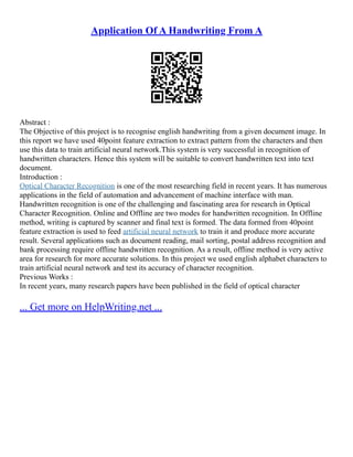 Application Of A Handwriting From A
Abstract :
The Objective of this project is to recognise english handwriting from a given document image. In
this report we have used 40point feature extraction to extract pattern from the characters and then
use this data to train artificial neural network.This system is very successful in recognition of
handwritten characters. Hence this system will be suitable to convert handwritten text into text
document.
Introduction :
Optical Character Recognition is one of the most researching field in recent years. It has numerous
applications in the field of automation and advancement of machine interface with man.
Handwritten recognition is one of the challenging and fascinating area for research in Optical
Character Recognition. Online and Offline are two modes for handwritten recognition. In Offline
method, writing is captured by scanner and final text is formed. The data formed from 40point
feature extraction is used to feed artificial neural network to train it and produce more accurate
result. Several applications such as document reading, mail sorting, postal address recognition and
bank processing require offline handwritten recognition. As a result, offline method is very active
area for research for more accurate solutions. In this project we used english alphabet characters to
train artificial neural network and test its accuracy of character recognition.
Previous Works :
In recent years, many research papers have been published in the field of optical character
... Get more on HelpWriting.net ...
 