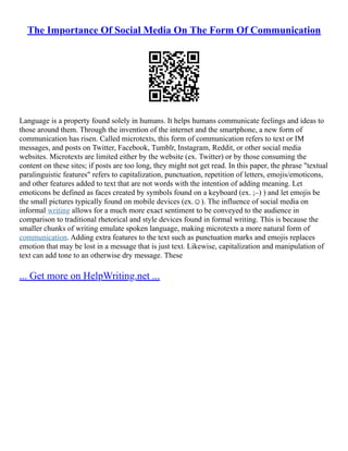 The Importance Of Social Media On The Form Of Communication
Language is a property found solely in humans. It helps humans communicate feelings and ideas to
those around them. Through the invention of the internet and the smartphone, a new form of
communication has risen. Called microtexts, this form of communication refers to text or IM
messages, and posts on Twitter, Facebook, Tumblr, Instagram, Reddit, or other social media
websites. Microtexts are limited either by the website (ex. Twitter) or by those consuming the
content on these sites; if posts are too long, they might not get read. In this paper, the phrase "textual
paralinguistic features" refers to capitalization, punctuation, repetition of letters, emojis/emoticons,
and other features added to text that are not words with the intention of adding meaning. Let
emoticons be defined as faces created by symbols found on a keyboard (ex. ;–) ) and let emojis be
the small pictures typically found on mobile devices (ex.☺). The influence of social media on
informal writing allows for a much more exact sentiment to be conveyed to the audience in
comparison to traditional rhetorical and style devices found in formal writing. This is because the
smaller chunks of writing emulate spoken language, making microtexts a more natural form of
communication. Adding extra features to the text such as punctuation marks and emojis replaces
emotion that may be lost in a message that is just text. Likewise, capitalization and manipulation of
text can add tone to an otherwise dry message. These
... Get more on HelpWriting.net ...
 
