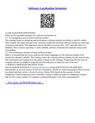 Software Localization Strategies
2. LOCALIZATION STRATEGIES
There are two possible strategies for software localization as:
2.1. For designing a new localized software product
This strategy based on designing and developing a software product according to specific culture
from scratch. Developer can put every resources needed for localized software product in some type
of resource repository. This repository may be Windows resource files, .NET assemble files, or a
database. This resource repository is easily editable, and also eliminates the need for source code
recompiling.
2.2. For localizing an already existing software product
Here it is assumed that the source code (in the source language) for the software product to be
localized is already available. This strategy reuses the existing software product for the target locale.
The localization tool explained in this paper is based on this strategy. Programmer has the code of
notepad software (available in English) and this code pass as input test case to the tool.
3. SERVICE ORIENTED ARCHITECTURE
Service oriented architecture is software architecture design pattern that provide application
functionality as services, known as Service–orientation. Similar to cloud computing in SOA services
are shared and there exists a cloud of services. Hence SOA based on the concept of cloud
computing. Cloud computing used to describe a variety of different types of computing concepts
that involve a large number of computers connected through a real–time communication
... Get more on HelpWriting.net ...
 