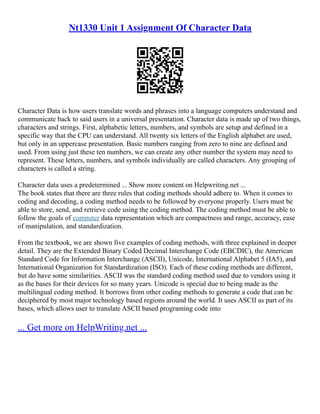 Nt1330 Unit 1 Assignment Of Character Data
Character Data is how users translate words and phrases into a language computers understand and
communicate back to said users in a universal presentation. Character data is made up of two things,
characters and strings. First, alphabetic letters, numbers, and symbols are setup and defined in a
specific way that the CPU can understand. All twenty six letters of the English alphabet are used,
but only in an uppercase presentation. Basic numbers ranging from zero to nine are defined and
used. From using just these ten numbers, we can create any other number the system may need to
represent. These letters, numbers, and symbols individually are called characters. Any grouping of
characters is called a string.
Character data uses a predetermined ... Show more content on Helpwriting.net ...
The book states that there are three rules that coding methods should adhere to. When it comes to
coding and decoding, a coding method needs to be followed by everyone properly. Users must be
able to store, send, and retrieve code using the coding method. The coding method must be able to
follow the goals of computer data representation which are compactness and range, accuracy, ease
of manipulation, and standardization.
From the textbook, we are shown five examples of coding methods, with three explained in deeper
detail. They are the Extended Binary Coded Decimal Interchange Code (EBCDIC), the American
Standard Code for Information Interchange (ASCII), Unicode, International Alphabet 5 (IA5), and
International Organization for Standardization (ISO). Each of these coding methods are different,
but do have some similarities. ASCII was the standard coding method used due to vendors using it
as the bases for their devices for so many years. Unicode is special due to being made as the
multilingual coding method. It borrows from other coding methods to generate a code that can be
deciphered by most major technology based regions around the world. It uses ASCII as part of its
bases, which allows user to translate ASCII based programing code into
... Get more on HelpWriting.net ...
 