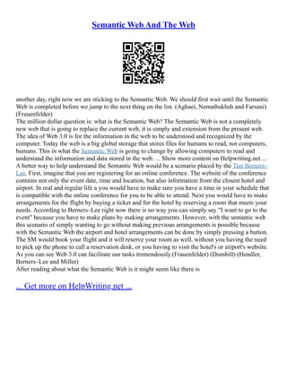 Semantic Web And The Web
another day, right now we are sticking to the Semantic Web. We should first wait until the Semantic
Web is completed before we jump to the next thing on the list. (Aghaei, Nematbakhsh and Farsani)
(Frauenfelder)
The million dollar question is: what is the Semantic Web? The Semantic Web is not a completely
new web that is going to replace the current web, it is simply and extension from the present web.
The idea of Web 3.0 is for the information in the web to be understood and recognized by the
computer. Today the web is a big global storage that stores files for humans to read, not computers,
humans. This in what the Semantic Web is going to change by allowing computers to read and
understand the information and data stored in the web. ... Show more content on Helpwriting.net ...
A better way to help understand the Semantic Web would be a scenario placed by the Tim Berners–
Lee. First, imagine that you are registering for an online conference. The website of the conference
contains not only the event date, time and location, but also information from the closest hotel and
airport. In real and regular life a you would have to make sure you have a time in your schedule that
is compatible with the online conference for you to be able to attend. Next you would have to make
arrangements for the flight by buying a ticket and for the hotel by reserving a room that meets your
needs. According to Berners–Lee right now there is no way you can simply say "I want to go to the
event" because you have to make plans by making arrangements. However, with the semantic web
this scenario of simply wanting to go without making previous arrangements is possible because
with the Semantic Web the airport and hotel arrangements can be done by simply pressing a button.
The SM would book your flight and it will reserve your room as well, without you having the need
to pick up the phone to call a reservation desk, or you having to visit the hotel's or airport's website.
As you can see Web 3.0 can facilitate our tasks tremendously.(Frauenfelder) (Dumbill) (Hendler,
Berners–Lee and Miller)
After reading about what the Semantic Web is it might seem like there is
... Get more on HelpWriting.net ...
 