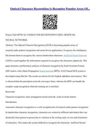 Optical Character Recognition Is Becoming Popular Areas Of...
Project Title:OPTICAL CHARACTER RECOGNITION USING ARTIFICIAL
NEURAL NETWORKS
Abstract: The Optical Character Recognition (OCR) is becoming popular areas of
research under pattern recognition and smart device applications. It requires the intelligence
like human brain to recognize the various handwritten characters. Artificial Neural Network
(ANN) is used together the information required to recognize the characters adaptively. This
paper presents a performance analysis of character recognition by Scale Invariant Feature
(SIF) matrix with a Back Propagation Neural network (BPN). A GUI based OCR system is
developed using Mat lab. The results are shown for the English alphabets and numeric. This
is observed that the perceptron network converges faster, whereas the BPN can handle the
complex script recognition when the training set is enriched.
Keywords:
Character recognition, back–propagation neural network, scale invariant feature
Introduction:
Automatic character recognition is a well–accepted area of research under pattern recognition.
In handwritten character recognition, characters are written by different individuals that vary
drastically from person to person due to variation in the writing style, its size and orientation
of characters. This makes the system difficult to recognize the characters. Artificial Neural
 