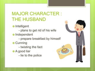 MAJOR CHARACTER :
THE HUSBAND
 Intelligent
- plans to get rid of his wife
 Independent
- prepare breakfast by himself
 Cunning
- twisting the fact
 A good liar
- lie to the police
 