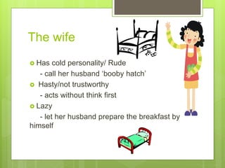 The wife
 Has cold personality/ Rude
- call her husband ‘booby hatch’
 Hasty/not trustworthy
- acts without think first
 Lazy
- let her husband prepare the breakfast by
himself
 