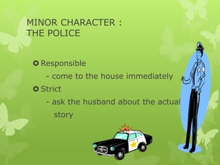 MINOR CHARACTER :
THE POLICE
 Responsible
- come to the house immediately
 Strict
- ask the husband about the actual
story
 