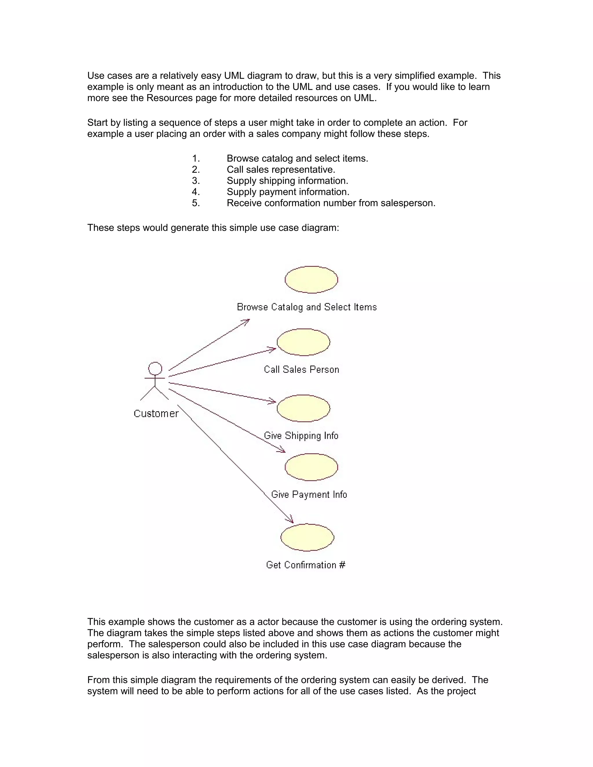 Use cases are a relatively easy UML diagram to draw, but this is a very simplified example. This
example is only meant as an introduction to the UML and use cases. If you would like to learn
more see the Resources page for more detailed resources on UML.

Start by listing a sequence of steps a user might take in order to complete an action. For
example a user placing an order with a sales company might follow these steps.

                        1.       Browse catalog and select items.
                        2.       Call sales representative.
                        3.       Supply shipping information.
                        4.       Supply payment information.
                        5.       Receive conformation number from salesperson.

These steps would generate this simple use case diagram:




This example shows the customer as a actor because the customer is using the ordering system.
The diagram takes the simple steps listed above and shows them as actions the customer might
perform. The salesperson could also be included in this use case diagram because the
salesperson is also interacting with the ordering system.

From this simple diagram the requirements of the ordering system can easily be derived. The
system will need to be able to perform actions for all of the use cases listed. As the project
 