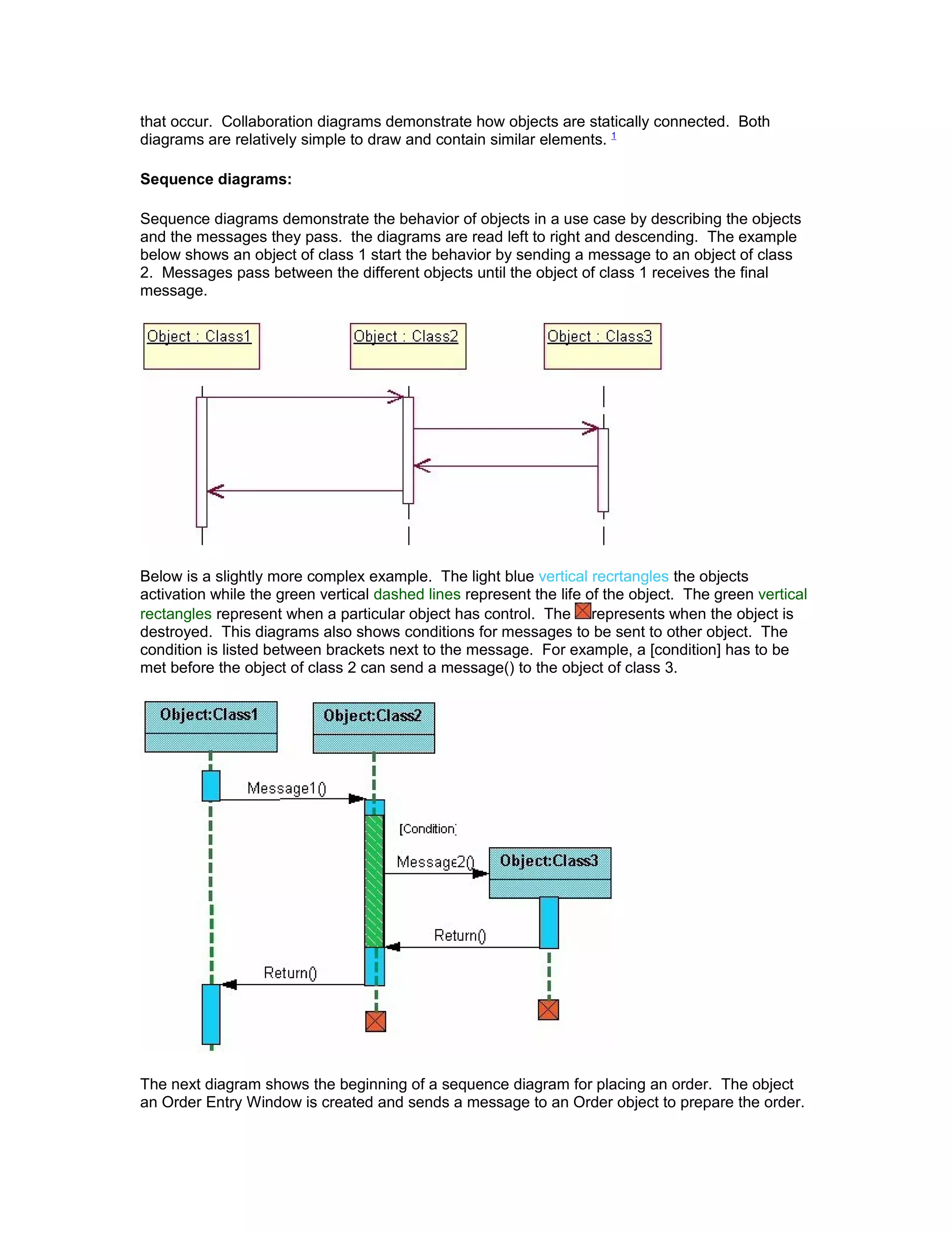 that occur. Collaboration diagrams demonstrate how objects are statically connected. Both
diagrams are relatively simple to draw and contain similar elements. 1

Sequence diagrams:

Sequence diagrams demonstrate the behavior of objects in a use case by describing the objects
and the messages they pass. the diagrams are read left to right and descending. The example
below shows an object of class 1 start the behavior by sending a message to an object of class
2. Messages pass between the different objects until the object of class 1 receives the final
message.




Below is a slightly more complex example. The light blue vertical recrtangles the objects
activation while the green vertical dashed lines represent the life of the object. The green vertical
rectangles represent when a particular object has control. The represents when the object is
destroyed. This diagrams also shows conditions for messages to be sent to other object. The
condition is listed between brackets next to the message. For example, a [condition] has to be
met before the object of class 2 can send a message() to the object of class 3.




The next diagram shows the beginning of a sequence diagram for placing an order. The object
an Order Entry Window is created and sends a message to an Order object to prepare the order.
 
