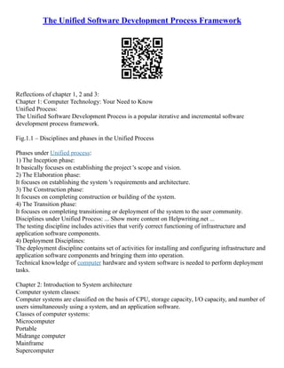 The Unified Software Development Process Framework
Reflections of chapter 1, 2 and 3:
Chapter 1: Computer Technology: Your Need to Know
Unified Process:
The Unified Software Development Process is a popular iterative and incremental software
development process framework.
Fig.1.1 – Disciplines and phases in the Unified Process
Phases under Unified process:
1) The Inception phase:
It basically focuses on establishing the project 's scope and vision.
2) The Elaboration phase:
It focuses on establishing the system 's requirements and architecture.
3) The Construction phase:
It focuses on completing construction or building of the system.
4) The Transition phase:
It focuses on completing transitioning or deployment of the system to the user community.
Disciplines under Unified Process: ... Show more content on Helpwriting.net ...
The testing discipline includes activities that verify correct functioning of infrastructure and
application software components.
4) Deployment Disciplines:
The deployment discipline contains set of activities for installing and configuring infrastructure and
application software components and bringing them into operation.
Technical knowledge of computer hardware and system software is needed to perform deployment
tasks.
Chapter 2: Introduction to System architecture
Computer system classes:
Computer systems are classified on the basis of CPU, storage capacity, I/O capacity, and number of
users simultaneously using a system, and an application software.
Classes of computer systems:
Microcomputer
Portable
Midrange computer
Mainframe
Supercomputer
 