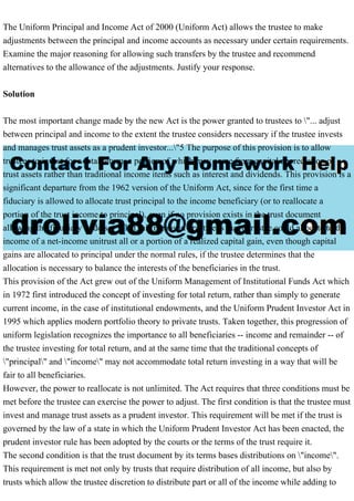 The Uniform Principal and Income Act of 2000 (Uniform Act) allows the trustee to make
adjustments between the principal and income accounts as necessary under certain requirements.
Examine the major reasoning for allowing such transfers by the trustee and recommend
alternatives to the allowance of the adjustments. Justify your response.
Solution
The most important change made by the new Act is the power granted to trustees to "... adjust
between principal and income to the extent the trustee considers necessary if the trustee invests
and manages trust assets as a prudent investor..."5 The purpose of this provision is to allow
trustees to invest for a total return, a portion of which may come from capital appreciation of
trust assets rather than traditional income items such as interest and dividends. This provision is a
significant departure from the 1962 version of the Uniform Act, since for the first time a
fiduciary is allowed to allocate trust principal to the income beneficiary (or to reallocate a
portion of the trust income to principal), even if no provision exists in the trust document
allowing the fiduciary to do so. What this means in practice is that a trustee could allocate to the
income of a net-income unitrust all or a portion of a realized capital gain, even though capital
gains are allocated to principal under the normal rules, if the trustee determines that the
allocation is necessary to balance the interests of the beneficiaries in the trust.
This provision of the Act grew out of the Uniform Management of Institutional Funds Act which
in 1972 first introduced the concept of investing for total return, rather than simply to generate
current income, in the case of institutional endowments, and the Uniform Prudent Investor Act in
1995 which applies modern portfolio theory to private trusts. Taken together, this progression of
uniform legislation recognizes the importance to all beneficiaries -- income and remainder -- of
the trustee investing for total return, and at the same time that the traditional concepts of
"principal" and "income" may not accommodate total return investing in a way that will be
fair to all beneficiaries.
However, the power to reallocate is not unlimited. The Act requires that three conditions must be
met before the trustee can exercise the power to adjust. The first condition is that the trustee must
invest and manage trust assets as a prudent investor. This requirement will be met if the trust is
governed by the law of a state in which the Uniform Prudent Investor Act has been enacted, the
prudent investor rule has been adopted by the courts or the terms of the trust require it.
The second condition is that the trust document by its terms bases distributions on "income".
This requirement is met not only by trusts that require distribution of all income, but also by
trusts which allow the trustee discretion to distribute part or all of the income while adding to
 