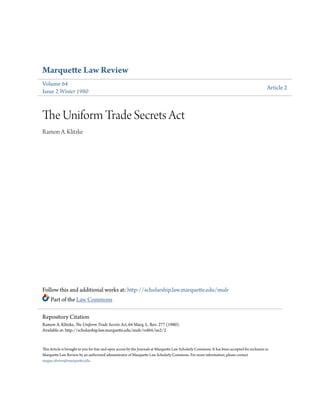 Marquette Law Review
Volume 64
Issue 2 Winter 1980
Article 2
The Uniform Trade Secrets Act
Ramon A. Klitzke
Follow this and additional works at: http://scholarship.law.marquette.edu/mulr
Part of the Law Commons
This Article is brought to you for free and open access by the Journals at Marquette Law Scholarly Commons. It has been accepted for inclusion in
Marquette Law Review by an authorized administrator of Marquette Law Scholarly Commons. For more information, please contact
megan.obrien@marquette.edu.
Repository Citation
Ramon A. Klitzke, The Uniform Trade Secrets Act, 64 Marq. L. Rev. 277 (1980).
Available at: http://scholarship.law.marquette.edu/mulr/vol64/iss2/2
 