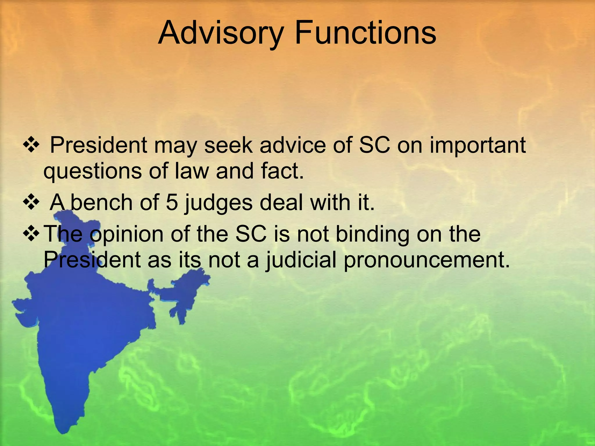 Advisory Functions President may seek advice of SC on important questions of law and fact. A bench of 5 judges deal with it.  The opinion of the SC is not binding on the President as its not a judicial pronouncement. 