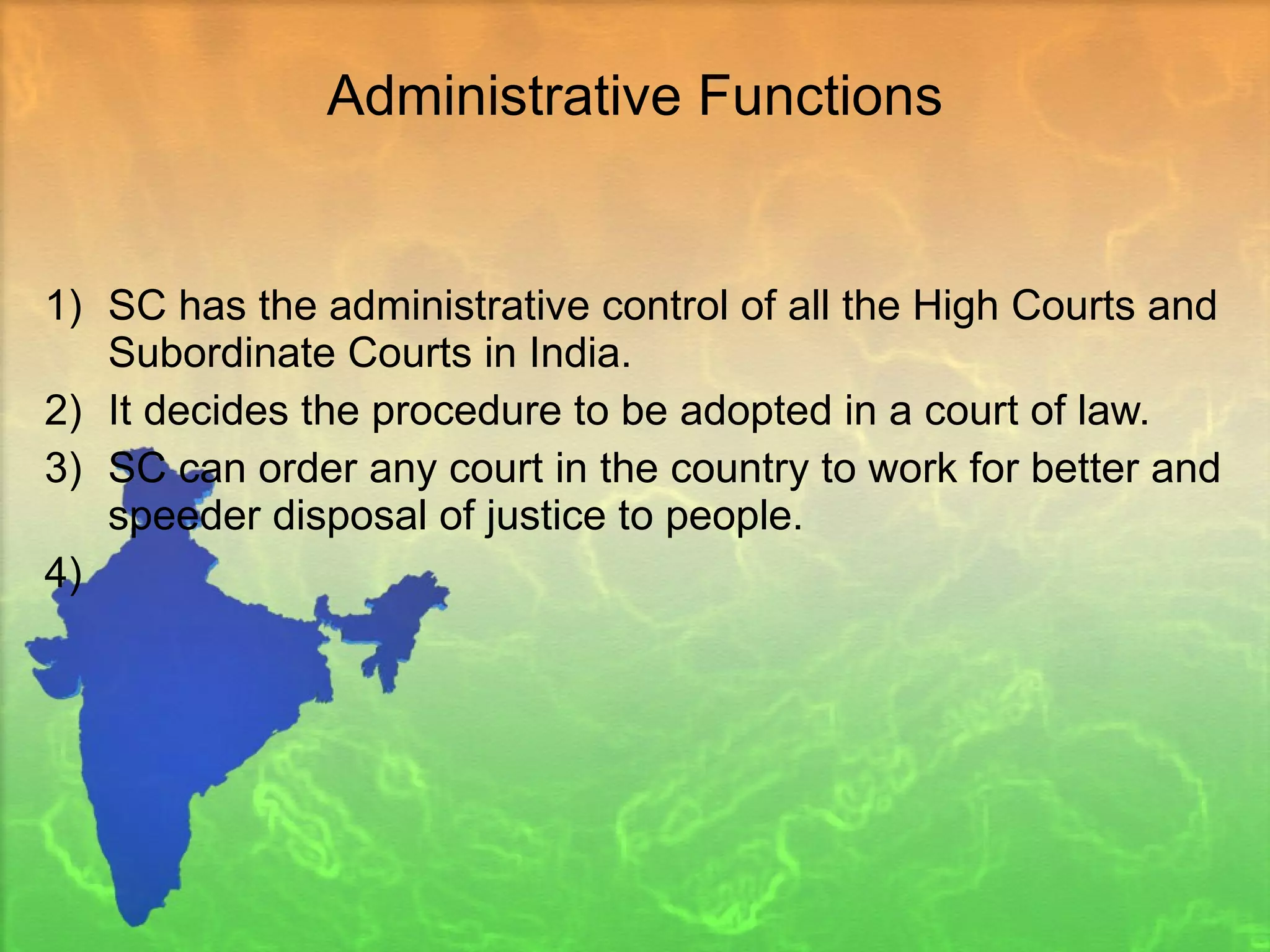 Administrative Functions SC has the administrative control of all the High Courts and Subordinate Courts in India.  It decides the procedure to be adopted in a court of law.  SC can order any court in the country to work for better and speeder disposal of justice to people. 