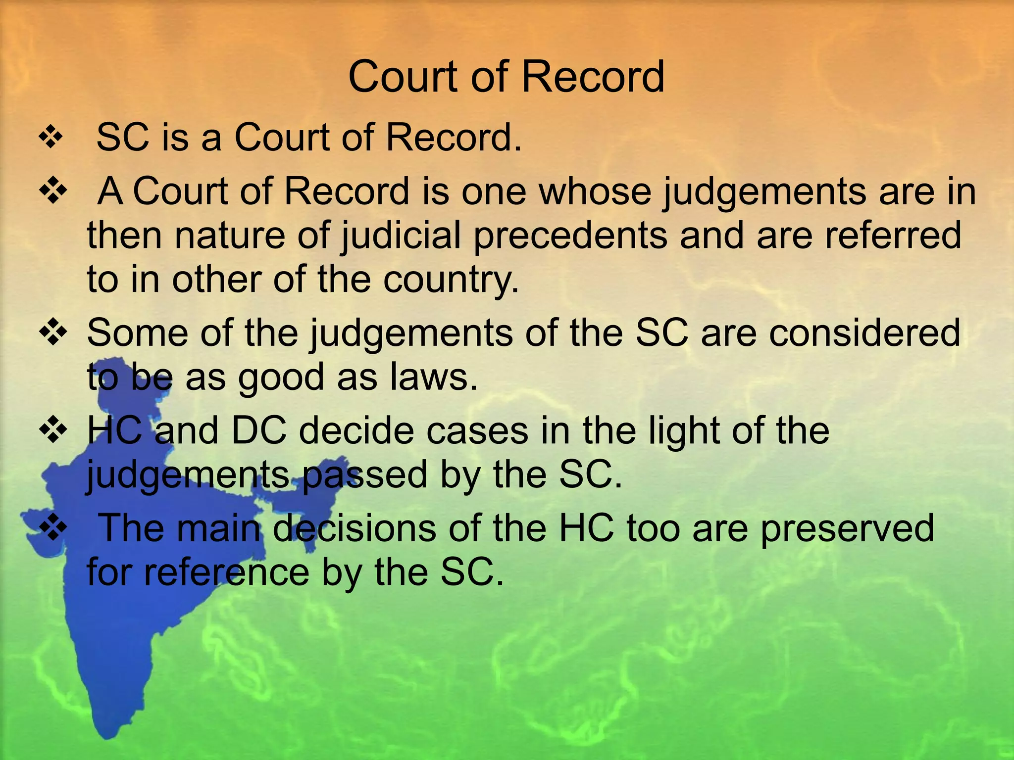 Court of Record SC is a Court of Record. A Court of Record is one whose judgements are in then nature of judicial precedents and are referred to in other of the country.  Some of the judgements of the SC are considered to be as good as laws. HC and DC decide cases in the light of the judgements passed by the SC. The main decisions of the HC too are preserved for reference by the SC. 