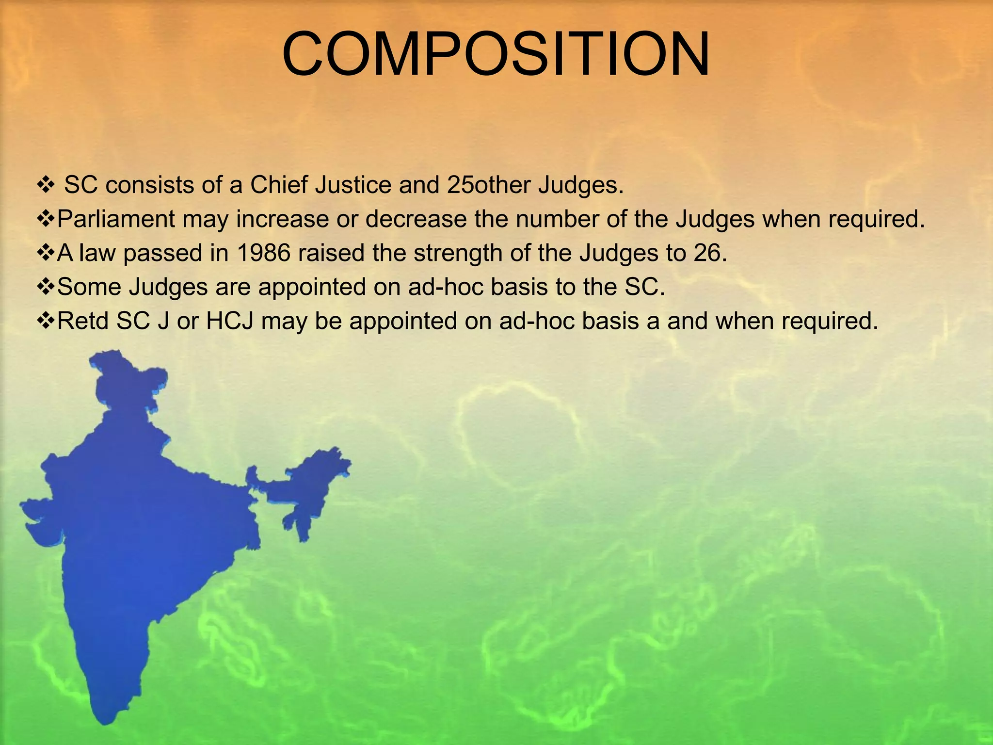 COMPOSITION SC consists of a Chief Justice and 25other Judges. Parliament may increase or decrease the number of the Judges when required. A law passed in 1986 raised the strength of the Judges to 26. Some Judges are appointed on ad-hoc basis to the SC. Retd SC J or HCJ may be appointed on ad-hoc basis a and when required.  