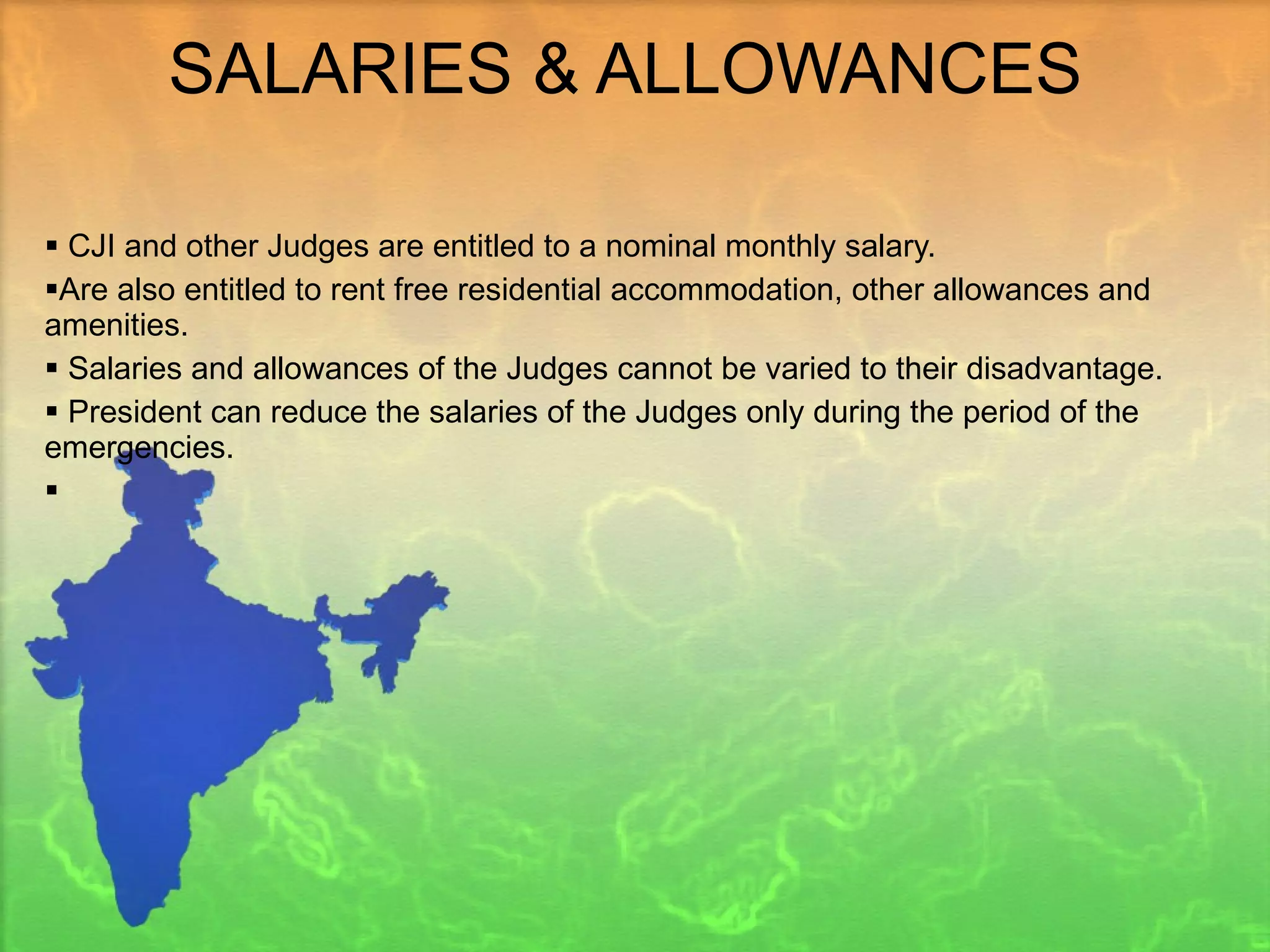 SALARIES & ALLOWANCES  CJI and other Judges are entitled to a nominal monthly salary.  Are also entitled to rent free residential accommodation, other allowances and amenities. Salaries and allowances of the Judges cannot be varied to their disadvantage. President can reduce the salaries of the Judges only during the period of the emergencies. 