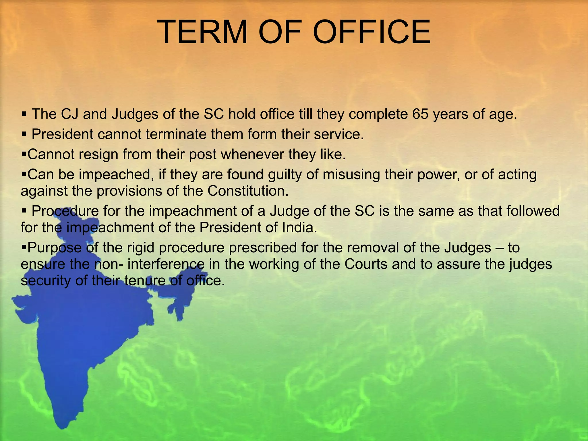 TERM OF OFFICE The CJ and Judges of the SC hold office till they complete 65 years of age. President cannot terminate them form their service.  Cannot resign from their post whenever they like. Can be impeached, if they are found guilty of misusing their power, or of acting against the provisions of the Constitution. Procedure for the impeachment of a Judge of the SC is the same as that followed for the impeachment of the President of India. Purpose of the rigid procedure prescribed for the removal of the Judges – to ensure the non- interference in the working of the Courts and to assure the judges security of their tenure of office.  