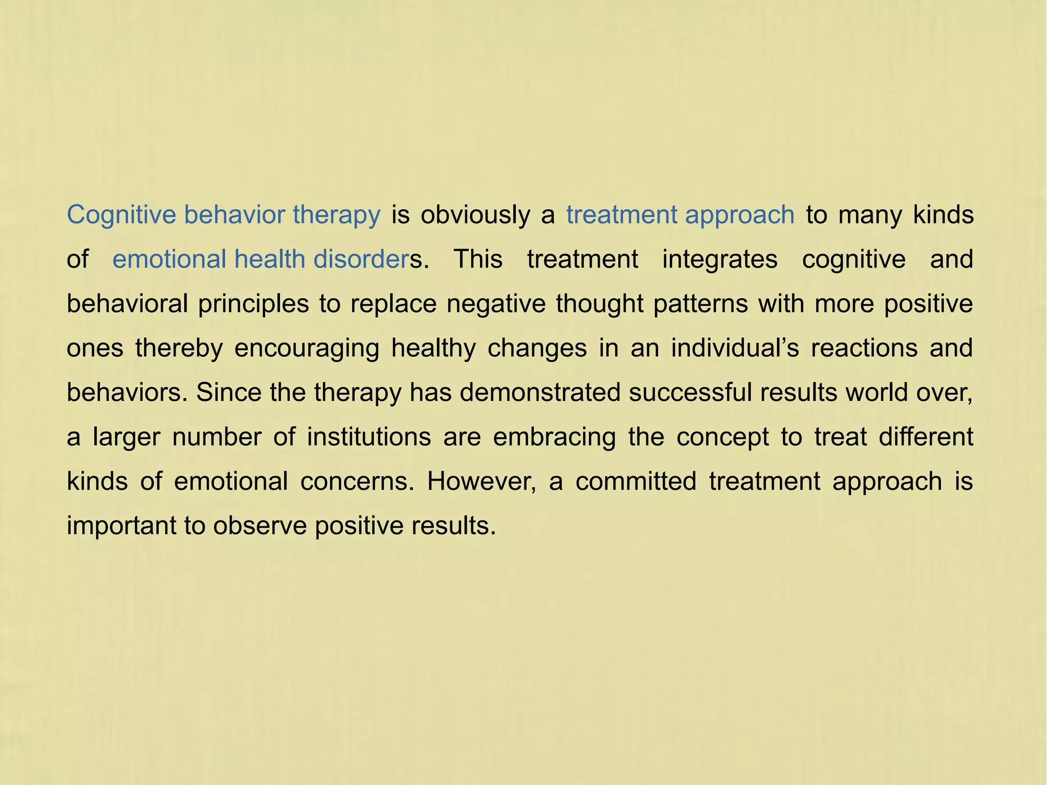 Cognitive behavior therapy is obviously a treatment approach to many kinds
of emotional health disorders. This treatment integrates cognitive and
behavioral principles to replace negative thought patterns with more positive
ones thereby encouraging healthy changes in an individual’s reactions and
behaviors. Since the therapy has demonstrated successful results world over,
a larger number of institutions are embracing the concept to treat different
kinds of emotional concerns. However, a committed treatment approach is
important to observe positive results.
 