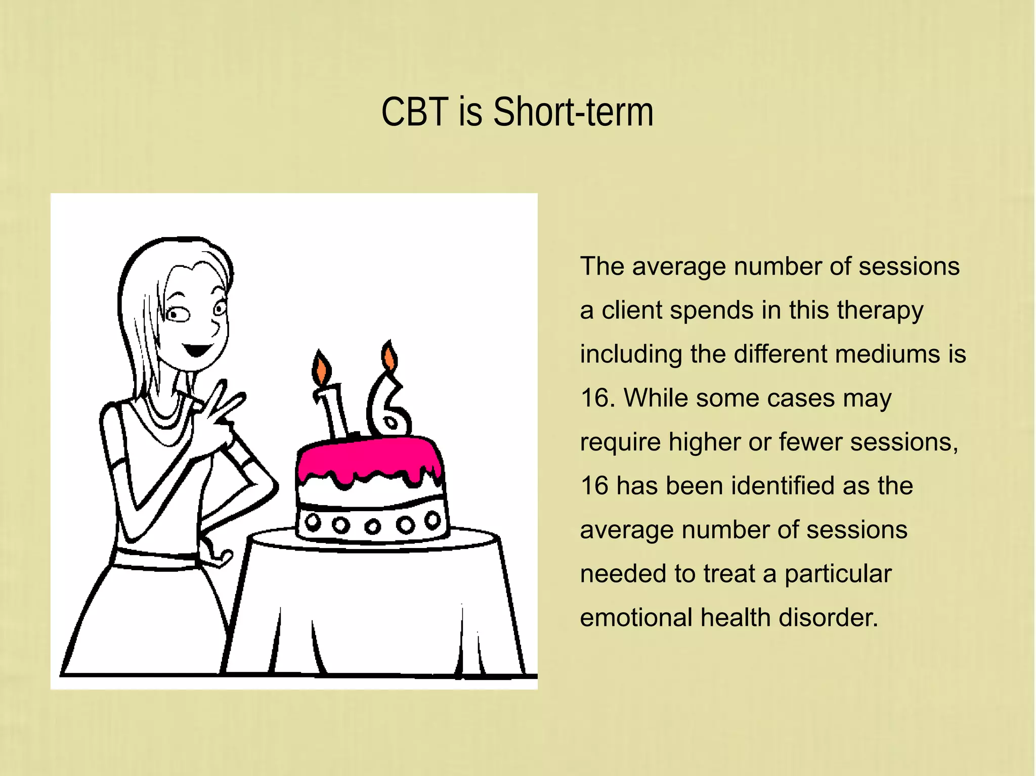 CBT is Short-term
The average number of sessions
a client spends in this therapy
including the different mediums is
16. While some cases may
require higher or fewer sessions,
16 has been identified as the
average number of sessions
needed to treat a particular
emotional health disorder.
 