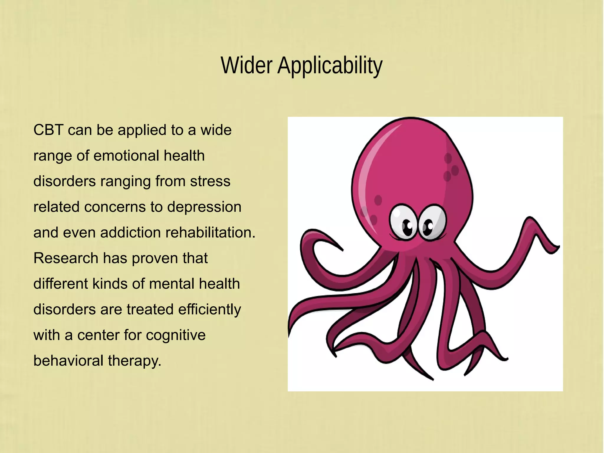 Wider Applicability
CBT can be applied to a wide
range of emotional health
disorders ranging from stress
related concerns to depression
and even addiction rehabilitation.
Research has proven that
different kinds of mental health
disorders are treated efficiently
with a center for cognitive
behavioral therapy.
 