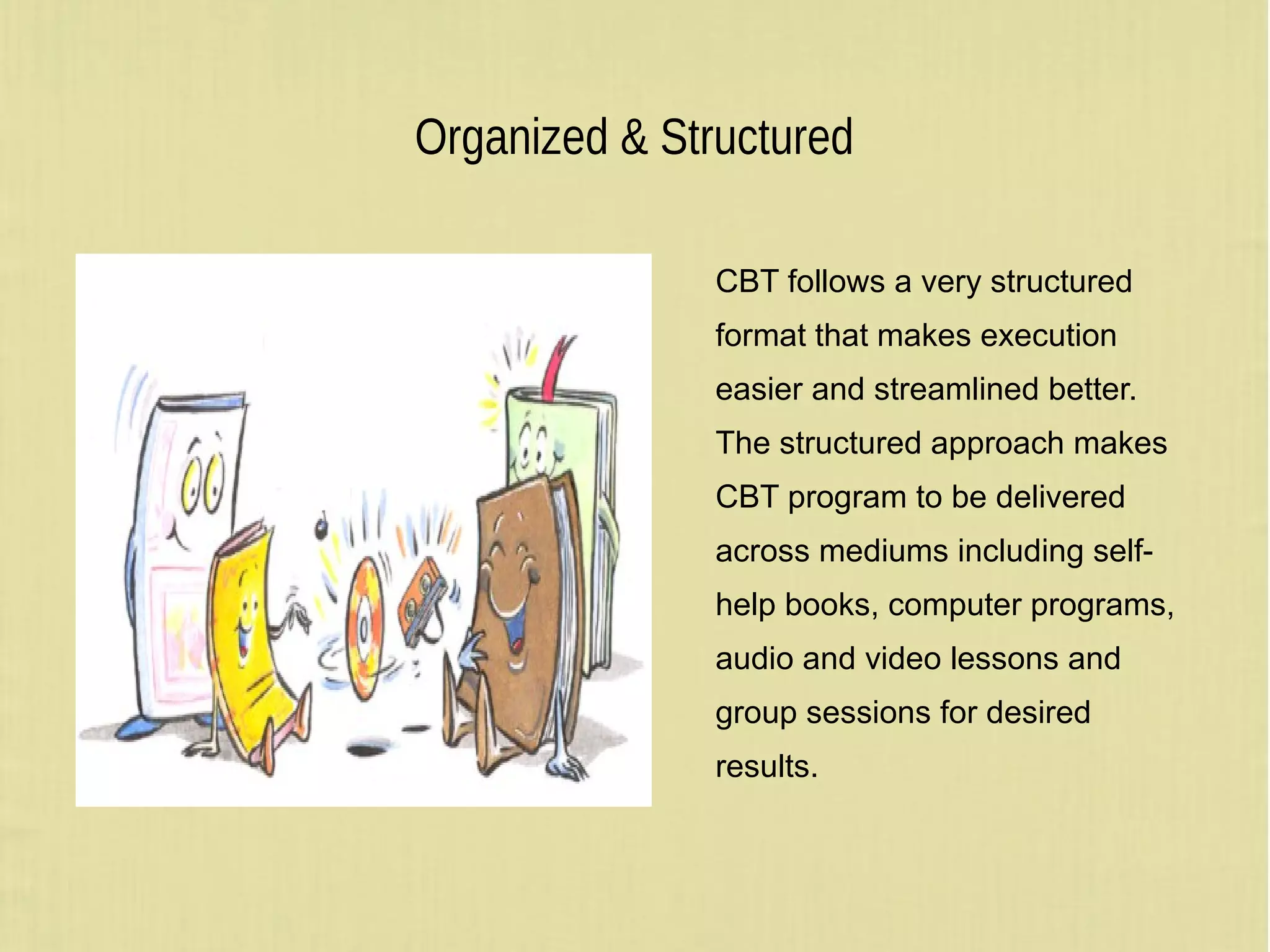 Organized & Structured
CBT follows a very structured
format that makes execution
easier and streamlined better.
The structured approach makes
CBT program to be delivered
across mediums including self-
help books, computer programs,
audio and video lessons and
group sessions for desired
results.
 