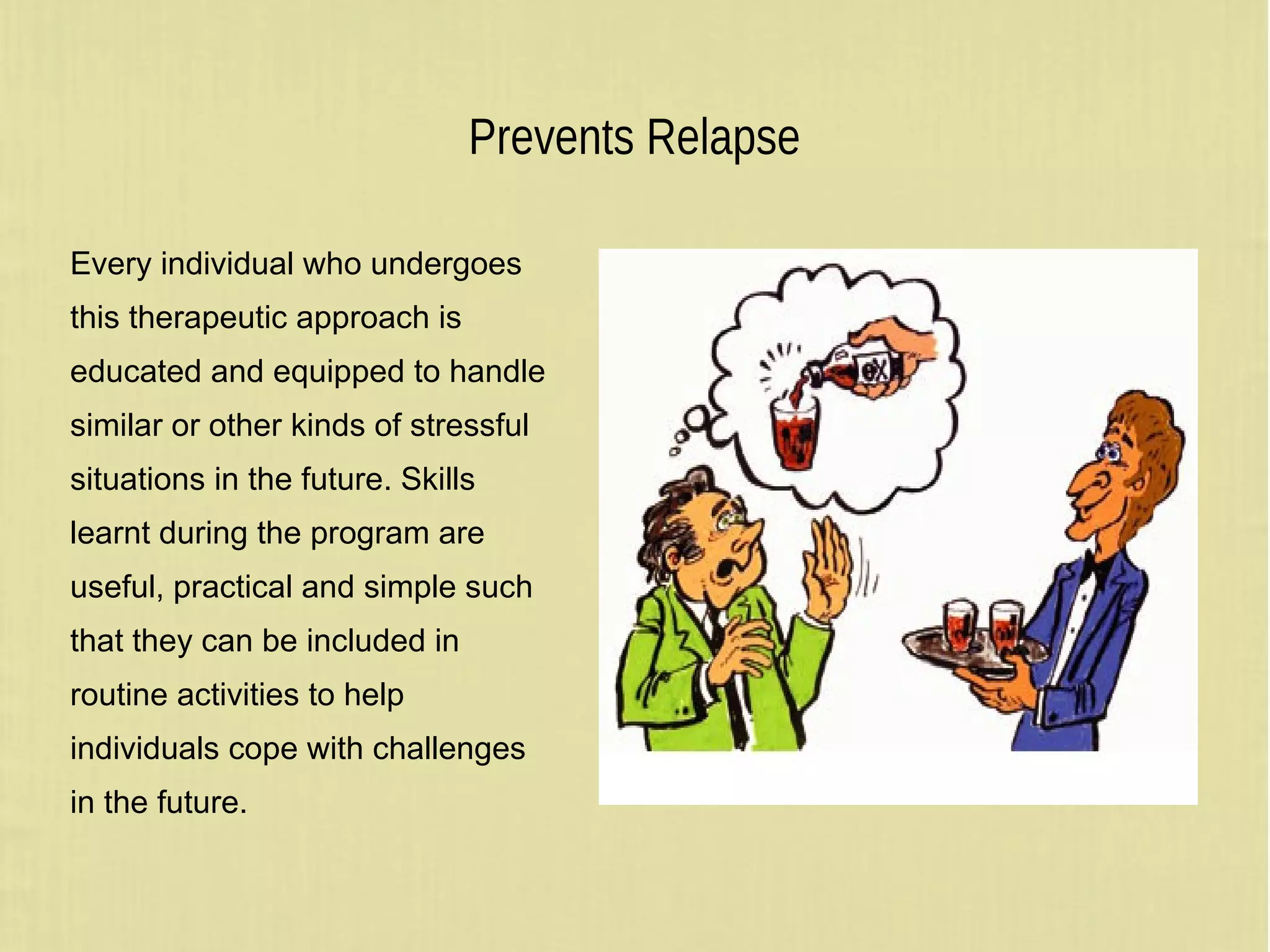 Prevents Relapse
Every individual who undergoes
this therapeutic approach is
educated and equipped to handle
similar or other kinds of stressful
situations in the future. Skills
learnt during the program are
useful, practical and simple such
that they can be included in
routine activities to help
individuals cope with challenges
in the future.
 
