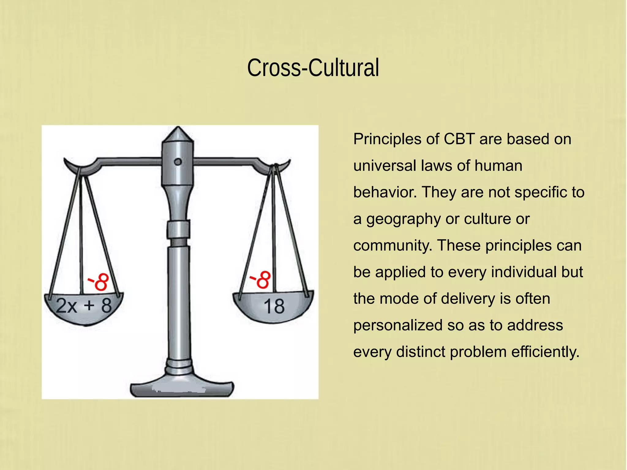 Cross-Cultural
Principles of CBT are based on
universal laws of human
behavior. They are not specific to
a geography or culture or
community. These principles can
be applied to every individual but
the mode of delivery is often
personalized so as to address
every distinct problem efficiently.
 