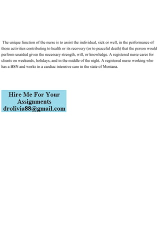 The unique function of the nurse is to assist the individual, sick or well, in the performance of
those activities contributing to health or its recovery (or to peaceful death) that the person would
perform unaided given the necessary strength, will, or knowledge. A registered nurse cares for
clients on weekends, holidays, and in the middle of the night. A registered nurse working who
has a BSN and works in a cardiac intensive care in the state of Montana.
 