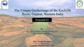 The Unique Geoheritage of the Kachchh
Basin, Gujarat, Western India
M.G. Science Institute
(Geology Department)
Navrangpura, Ahmedabad, Gujarat, 380009.
By
Ms. Janki Chaudhari, Mr. Darshan Darji and
Mr. Aakash Limbachiya
Protolith'23
 