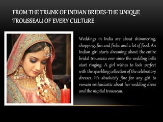 FROM THE TRUNK OF INDIAN BRIDES-THE UNIQUE 
TROUSSEAU OF EVERY CULTURE 
Weddings in India are about shimmering, 
shopping, fun and frolic and a lot of food. An 
Indian girl starts dreaming about the entire 
bridal trousseau ever since the wedding bells 
start ringing. A girl wishes to look perfect 
with the sparkling collection of the celebratory 
dresses. It’s absolutely fine for any girl to 
remain enthusiastic about her wedding dress 
and the nuptial trousseau. 
 