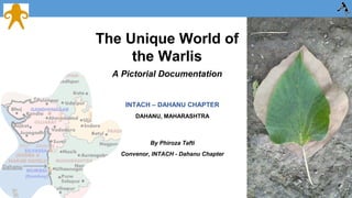 The Unique World of 
the Warlis 
A Pictorial Documentation 
INTACH – DAHANU CHAPTER 
DAHANU, MAHARASHTRA 
By Phiroza Tafti 
Convenor, INTACH - Dahanu Chapter 
 