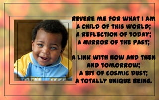 Revere me for what I am
 a child of this world;
 a reflection of today;
 a mirror of the past;

A link with now and then
     and tomorrow;
   a bit of cosmic dust;
 a totally unique being.
 