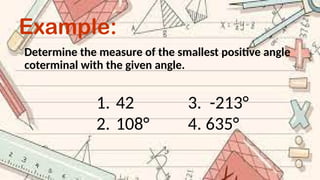 Example:
Determine the measure of the smallest positive angle
coterminal with the given angle.
1. 42 3. -213°
2. 108° 4. 635°
 