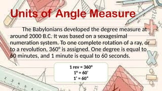 Units of Angle Measure
The Babylonians developed the degree measure at
around 2000 B.C. It was based on a sexagesimal
numeration system. To one complete rotation of a ray, or
to a revolution, 360° is assigned. One degree is equal to
60 minutes, and 1 minute is equal to 60 seconds.
1 rev = 360°
1° = 60’
1’ = 60”
 