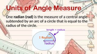 Units of Angle Measure
One radian (rad) is the measure of a central angle
subtended by an arc of a circle that is equal to the
radius of the circle.
 