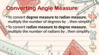 Converting Angle Measure
•To convert degree measure to radian measure,
multiply the number of degrees by , then simplify.
•To convert radian measure to degree measure,
multiply the number of radians by , then simplify.
 
