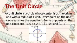 The Unit Circle
•A unit circle is a circle whose center is at the origin
and with a radius of 1 unit. Every point on the unit
circle satisfies the equation . Some of points on the
unit circle are ( 1, 0 ), ( 0, 1 ), (-1, 0), and (0, -1)
 