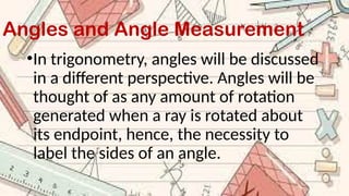 Angles and Angle Measurement
•In trigonometry, angles will be discussed
in a different perspective. Angles will be
thought of as any amount of rotation
generated when a ray is rotated about
its endpoint, hence, the necessity to
label the sides of an angle.
 