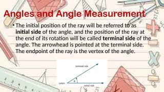 Angles and Angle Measurement
• The initial position of the ray will be referred to as
initial side of the angle, and the position of the ray at
the end of its rotation will be called terminal side of the
angle. The arrowhead is pointed at the terminal side.
The endpoint of the ray is the vertex of the angle.
 