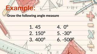 Example:
Draw the following angle measure
1. 45 4. 0°
2. 150° 5. -30°
3. 400° 6. -500°
 