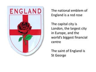 The national emblem of England is a red roseThe capital city is London, the largest city in Europe, and the world’s biggest financial centreThe saint of England is St George