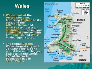 Wales Wales;   part of  the  United Kingdom , bordering  England  to its east, and the  Atlantic Ocean  and  Irish Sea  to its west.  P opulation   -  three million; a  bilingual  country, with both  English  and  Welsh  having equal status. The capital  Cardiff ; Wales' largest city with 317,500 people. For a period it was the biggest coal port in the world. 2/3 of the Welsh population live in  South Wales .   