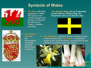 Symbols of Wales The flag;  officially adopted in 1959. The green and white background stripes represent the House of Tudor, a Welsh dynasty. The Coat of Arms  of the Principality of Wales; used by the Prince of Wales.   The Daffodil , a modern flower emblem used on St. David's Day.  The Leek , a vegetable eaten since ancient times, recognised as the emblem of Wales since the 16th c.   St. David's Flag;   not as frequently as the nation's official flag. An important role on St David's Day.  