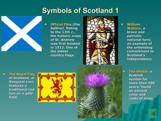 Symbols of Scotland 1 Official Flag  (the Saltire). Dating to the 12th c., the historic cross of St. Andrew was first hoisted in 1512. One of the oldest country flags.   William Wallace,  a brave and patriotic national hero, an example of the unbending commitment to Scotland’s independence.  The Royal Flag  of Scotland, or  Rampant Lion , features a traditional red lion on a gold field.  The thistle,  a Scottish symbol for more than 500 years; found on ancient coins and coats of arms.   