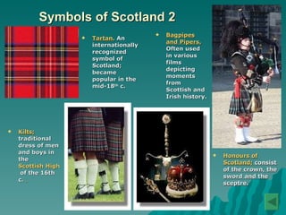 Symbols of Scotland 2 Tartan.   An internationally recognized symbol of Scotland; became popular in the mid-18 th  c.   Bagpipes and Pipers.   Often used in various films depicting moments from Scottish and Irish history.   Kilts;  traditional dress of men and boys in the  Scottish Highlands  of the 16th c.   Honours of Scotland;  consist of the crown, the sword and the sceptre. 