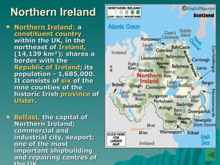 Northern Ireland Northern Ireland ;  a  constituent country  within the UK, in the northeast of  Ireland , (14,139 km²); shares a border with the  Republic of Ireland ; its population - 1,685,000. It consists of  six  of the nine counties of the historic Irish  province  of  Ulster . Belfast ,  the capital of Northern Ireland; commercial and industrial   city, seaport; one of the most important shipbuilding and repairing centres of the UK.   