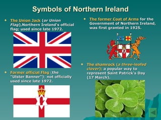 Symbols of Northern Ireland The Union Jack  ( or Union Flag ),Northern Ireland's official flag; used since late 1972.   The former Coat of Arms   for the Government of Northern Ireland, was first granted in 1925.  Former official Flag  ( the "Ulster Banner“) ;  not officially used since late 1972.   The shamrock   ( a three-leafed clover );  a popular way to represent Saint Patrick's Day (17 March). 