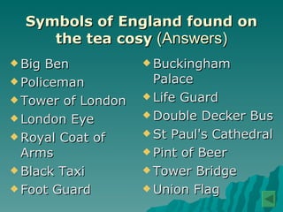 Symbols of England found on the tea cosy  (Answers) Big Ben  Policeman Tower of London London Eye Royal Coat of Arms Black Taxi Foot Guard  Buckingham Palace Life Guard Double Decker Bus St Paul's Cathedral  Pint of Beer Tower Bridge Union Flag  
