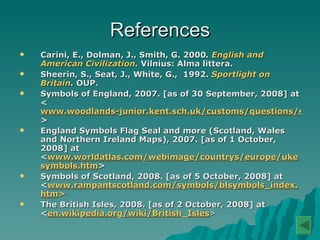 References Carini, E., Dolman, J., Smith, G. 2000 .  English and American Civilization .  Vilnius: Alma littera. Sheerin, S., Seat, J., White, G.,  1992.  Sportlight on Britain .  OUP.   Symbols of England, 2007. [as of 30 September, 2008] at < www.woodlands-junior.kent.sch.uk/customs/questions/symbols.html > England Symbols Flag Seal and more (Scotland, Wales and Northern Ireland Maps), 2007. [as of 1 October, 2008] at < www.worldatlas.com/webimage/countrys/europe/ukesymbols.htm > Symbols of Scotland, 2008. [as of 5 October, 2008] at < www.rampantscotland.com/symbols/blsymbols_index.htm > The British Isles, 2008.  [as of 2 October, 2008] at  < en.wikipedia.org/wiki/British_Isles > 